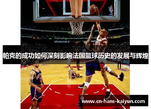 帕克的成功如何深刻影响法国篮球历史的发展与辉煌