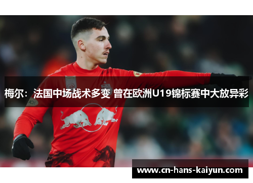 梅尔：法国中场战术多变 曾在欧洲U19锦标赛中大放异彩