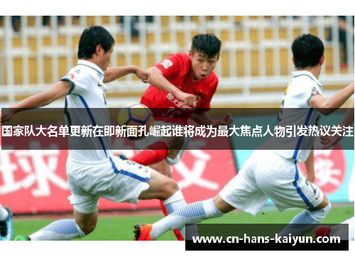 国家队大名单更新在即新面孔崛起谁将成为最大焦点人物引发热议关注