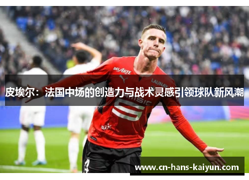 皮埃尔：法国中场的创造力与战术灵感引领球队新风潮
